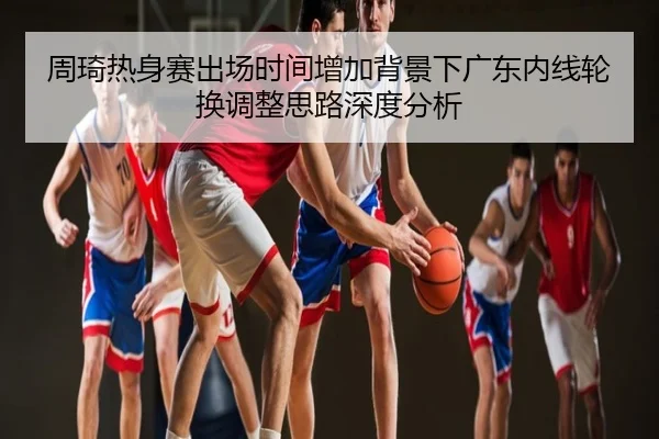周琦热身赛出场时间增加背景下广东内线轮换调整思路深度分析