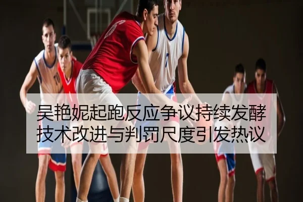 吴艳妮起跑反应争议持续发酵 技术改进与判罚尺度引发热议