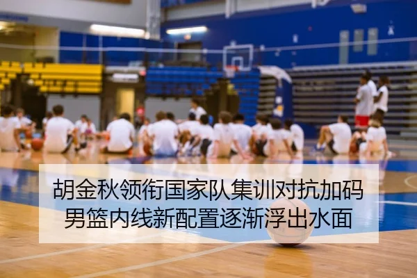 胡金秋领衔国家队集训对抗加码 男篮内线新配置逐渐浮出水面