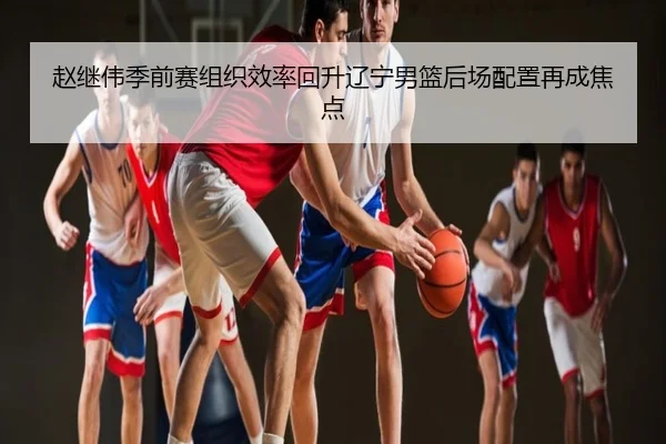 赵继伟季前赛组织效率回升辽宁男篮后场配置再成焦点